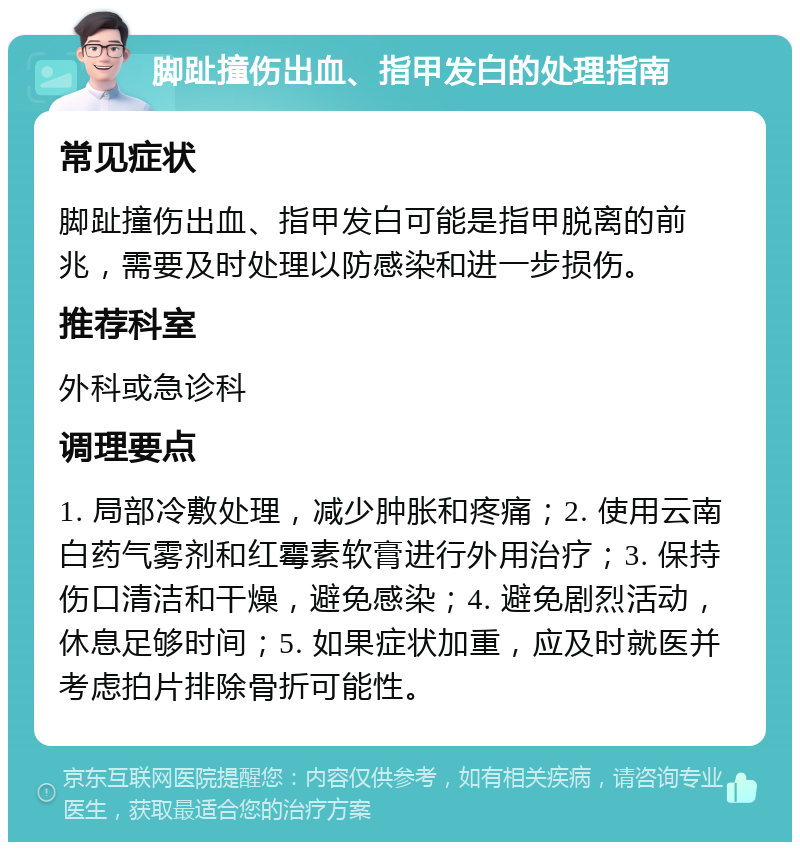 脚趾撞伤出血、指甲发白的处理指南 常见症状 脚趾撞伤出血、指甲发白可能是指甲脱离的前兆，需要及时处理以防感染和进一步损伤。 推荐科室 外科或急诊科 调理要点 1. 局部冷敷处理，减少肿胀和疼痛；2. 使用云南白药气雾剂和红霉素软膏进行外用治疗；3. 保持伤口清洁和干燥，避免感染；4. 避免剧烈活动，休息足够时间；5. 如果症状加重，应及时就医并考虑拍片排除骨折可能性。