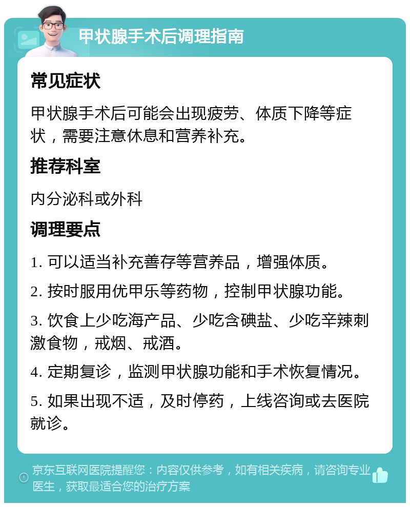 甲状腺手术后调理指南 常见症状 甲状腺手术后可能会出现疲劳、体质下降等症状，需要注意休息和营养补充。 推荐科室 内分泌科或外科 调理要点 1. 可以适当补充善存等营养品，增强体质。 2. 按时服用优甲乐等药物，控制甲状腺功能。 3. 饮食上少吃海产品、少吃含碘盐、少吃辛辣刺激食物，戒烟、戒酒。 4. 定期复诊，监测甲状腺功能和手术恢复情况。 5. 如果出现不适，及时停药，上线咨询或去医院就诊。