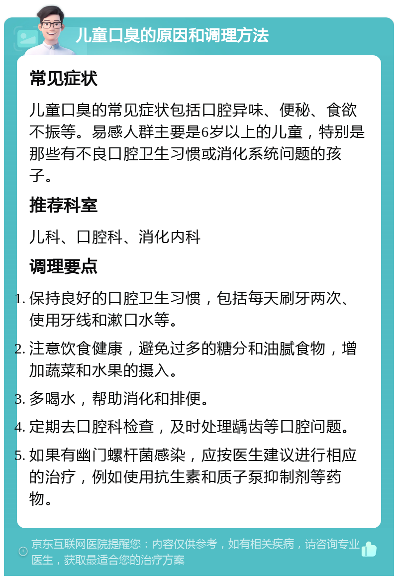 儿童口臭的原因和调理方法 常见症状 儿童口臭的常见症状包括口腔异味、便秘、食欲不振等。易感人群主要是6岁以上的儿童，特别是那些有不良口腔卫生习惯或消化系统问题的孩子。 推荐科室 儿科、口腔科、消化内科 调理要点 保持良好的口腔卫生习惯，包括每天刷牙两次、使用牙线和漱口水等。 注意饮食健康，避免过多的糖分和油腻食物，增加蔬菜和水果的摄入。 多喝水，帮助消化和排便。 定期去口腔科检查，及时处理龋齿等口腔问题。 如果有幽门螺杆菌感染，应按医生建议进行相应的治疗，例如使用抗生素和质子泵抑制剂等药物。