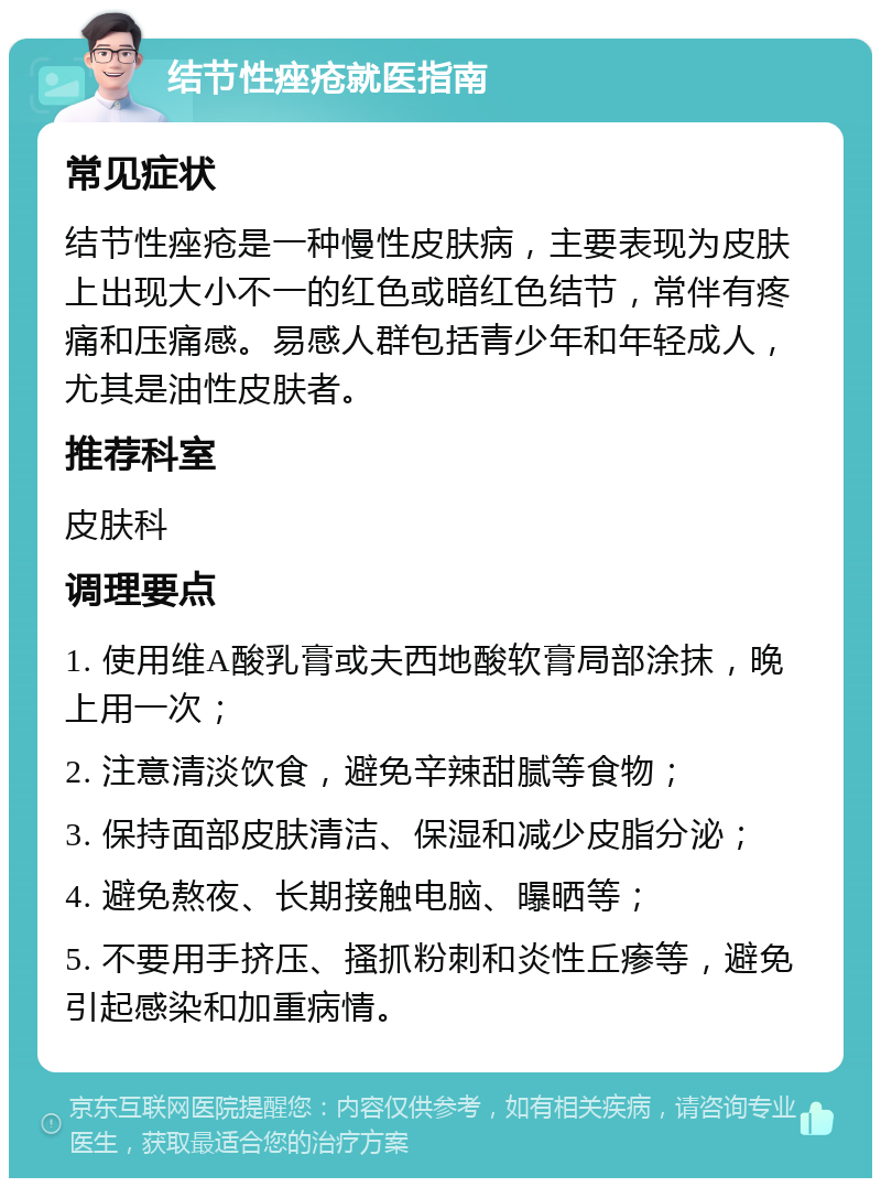 结节性痤疮就医指南 常见症状 结节性痤疮是一种慢性皮肤病，主要表现为皮肤上出现大小不一的红色或暗红色结节，常伴有疼痛和压痛感。易感人群包括青少年和年轻成人，尤其是油性皮肤者。 推荐科室 皮肤科 调理要点 1. 使用维A酸乳膏或夫西地酸软膏局部涂抹，晚上用一次； 2. 注意清淡饮食，避免辛辣甜腻等食物； 3. 保持面部皮肤清洁、保湿和减少皮脂分泌； 4. 避免熬夜、长期接触电脑、曝晒等； 5. 不要用手挤压、搔抓粉刺和炎性丘瘆等，避免引起感染和加重病情。