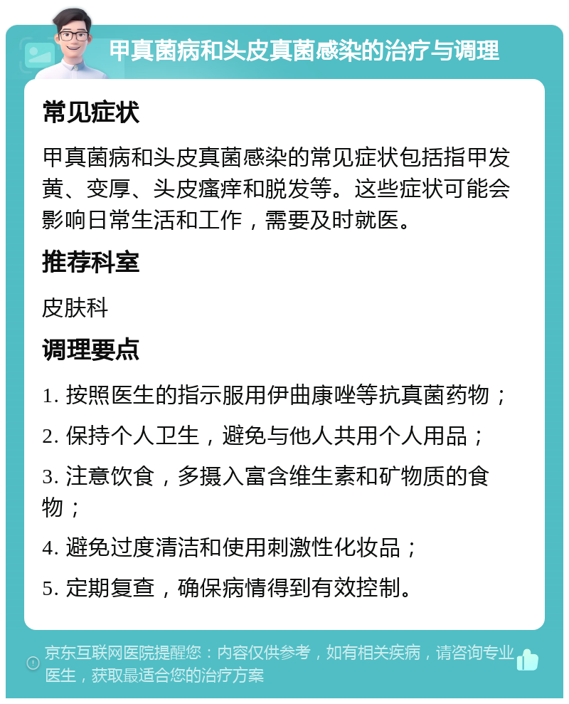 甲真菌病和头皮真菌感染的治疗与调理 常见症状 甲真菌病和头皮真菌感染的常见症状包括指甲发黄、变厚、头皮瘙痒和脱发等。这些症状可能会影响日常生活和工作，需要及时就医。 推荐科室 皮肤科 调理要点 1. 按照医生的指示服用伊曲康唑等抗真菌药物； 2. 保持个人卫生，避免与他人共用个人用品； 3. 注意饮食，多摄入富含维生素和矿物质的食物； 4. 避免过度清洁和使用刺激性化妆品； 5. 定期复查，确保病情得到有效控制。