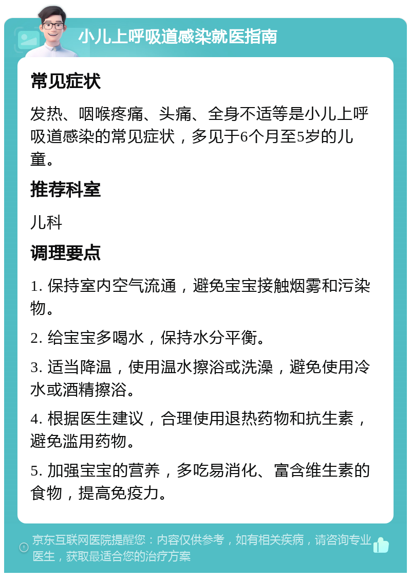 小儿上呼吸道感染就医指南 常见症状 发热、咽喉疼痛、头痛、全身不适等是小儿上呼吸道感染的常见症状，多见于6个月至5岁的儿童。 推荐科室 儿科 调理要点 1. 保持室内空气流通，避免宝宝接触烟雾和污染物。 2. 给宝宝多喝水，保持水分平衡。 3. 适当降温，使用温水擦浴或洗澡，避免使用冷水或酒精擦浴。 4. 根据医生建议，合理使用退热药物和抗生素，避免滥用药物。 5. 加强宝宝的营养，多吃易消化、富含维生素的食物，提高免疫力。