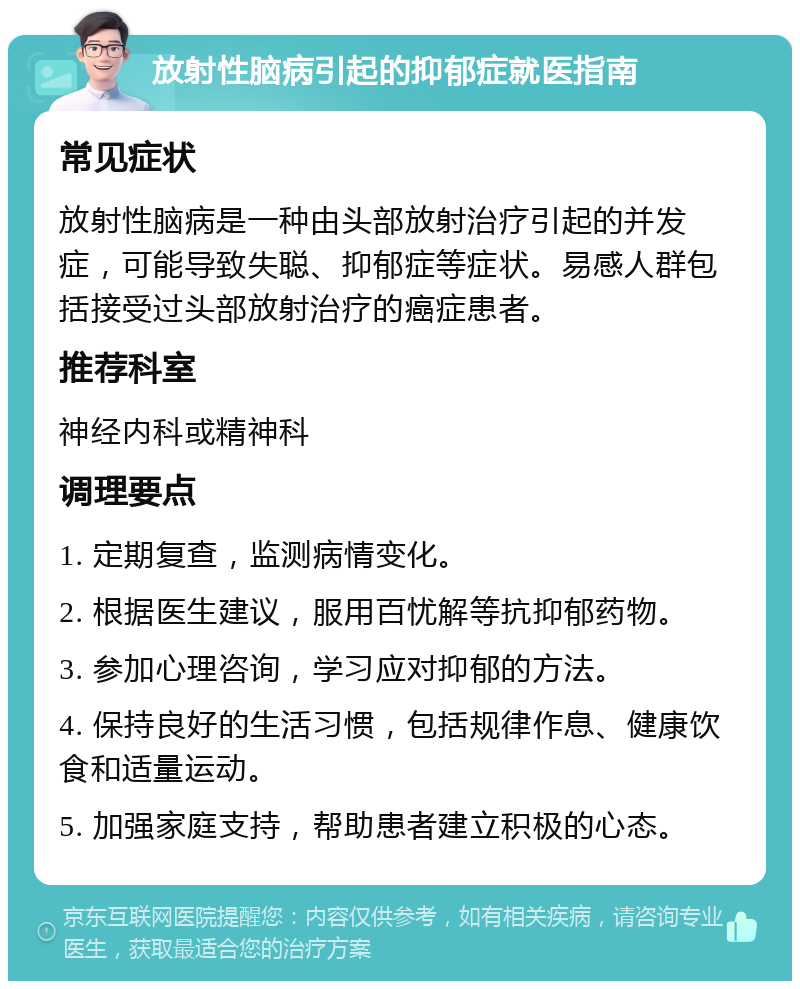 放射性脑病引起的抑郁症就医指南 常见症状 放射性脑病是一种由头部放射治疗引起的并发症，可能导致失聪、抑郁症等症状。易感人群包括接受过头部放射治疗的癌症患者。 推荐科室 神经内科或精神科 调理要点 1. 定期复查，监测病情变化。 2. 根据医生建议，服用百忧解等抗抑郁药物。 3. 参加心理咨询，学习应对抑郁的方法。 4. 保持良好的生活习惯，包括规律作息、健康饮食和适量运动。 5. 加强家庭支持，帮助患者建立积极的心态。