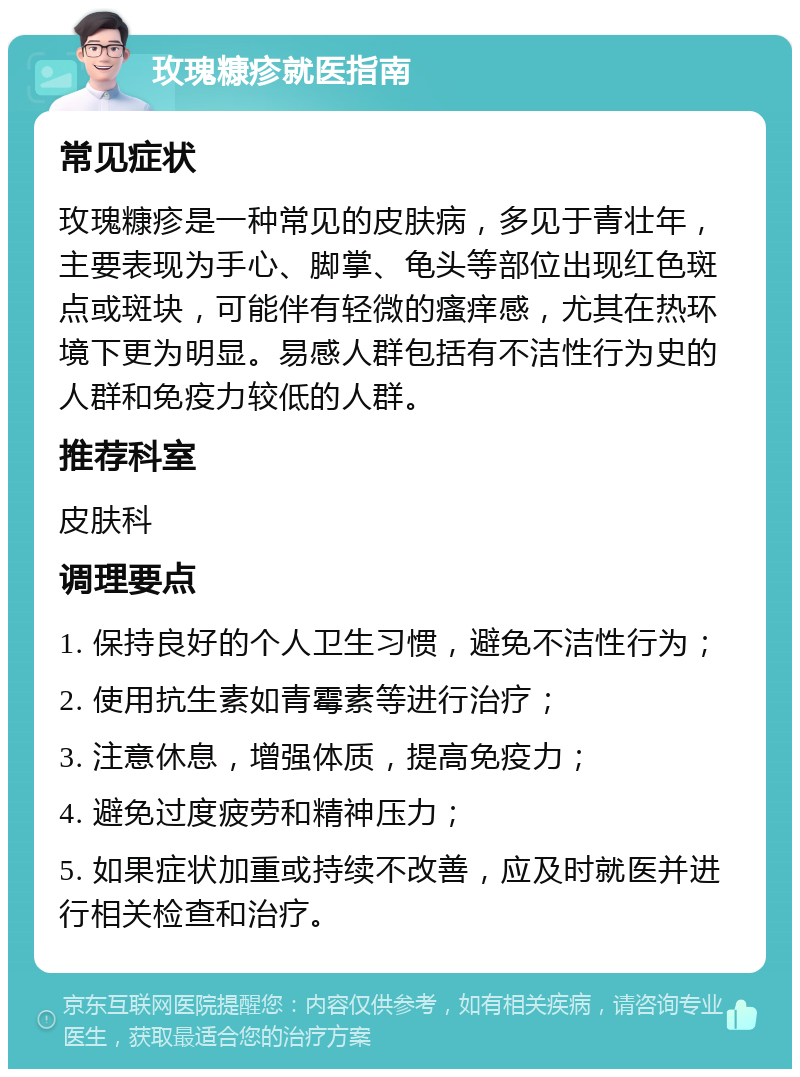 玫瑰糠疹就医指南 常见症状 玫瑰糠疹是一种常见的皮肤病，多见于青壮年，主要表现为手心、脚掌、龟头等部位出现红色斑点或斑块，可能伴有轻微的瘙痒感，尤其在热环境下更为明显。易感人群包括有不洁性行为史的人群和免疫力较低的人群。 推荐科室 皮肤科 调理要点 1. 保持良好的个人卫生习惯，避免不洁性行为； 2. 使用抗生素如青霉素等进行治疗； 3. 注意休息，增强体质，提高免疫力； 4. 避免过度疲劳和精神压力； 5. 如果症状加重或持续不改善，应及时就医并进行相关检查和治疗。