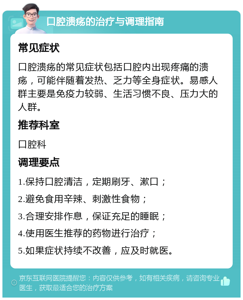 口腔溃疡的治疗与调理指南 常见症状 口腔溃疡的常见症状包括口腔内出现疼痛的溃疡，可能伴随着发热、乏力等全身症状。易感人群主要是免疫力较弱、生活习惯不良、压力大的人群。 推荐科室 口腔科 调理要点 1.保持口腔清洁，定期刷牙、漱口； 2.避免食用辛辣、刺激性食物； 3.合理安排作息，保证充足的睡眠； 4.使用医生推荐的药物进行治疗； 5.如果症状持续不改善，应及时就医。