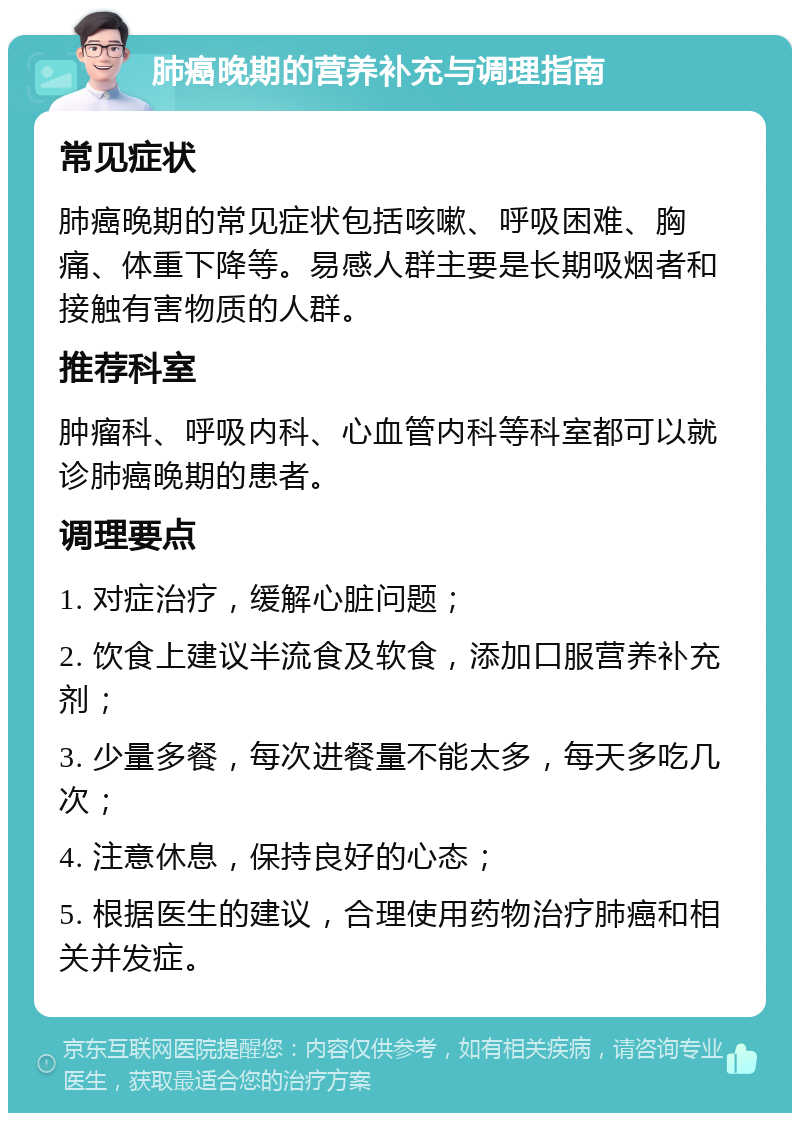 肺癌晚期的营养补充与调理指南 常见症状 肺癌晚期的常见症状包括咳嗽、呼吸困难、胸痛、体重下降等。易感人群主要是长期吸烟者和接触有害物质的人群。 推荐科室 肿瘤科、呼吸内科、心血管内科等科室都可以就诊肺癌晚期的患者。 调理要点 1. 对症治疗，缓解心脏问题； 2. 饮食上建议半流食及软食，添加口服营养补充剂； 3. 少量多餐，每次进餐量不能太多，每天多吃几次； 4. 注意休息，保持良好的心态； 5. 根据医生的建议，合理使用药物治疗肺癌和相关并发症。