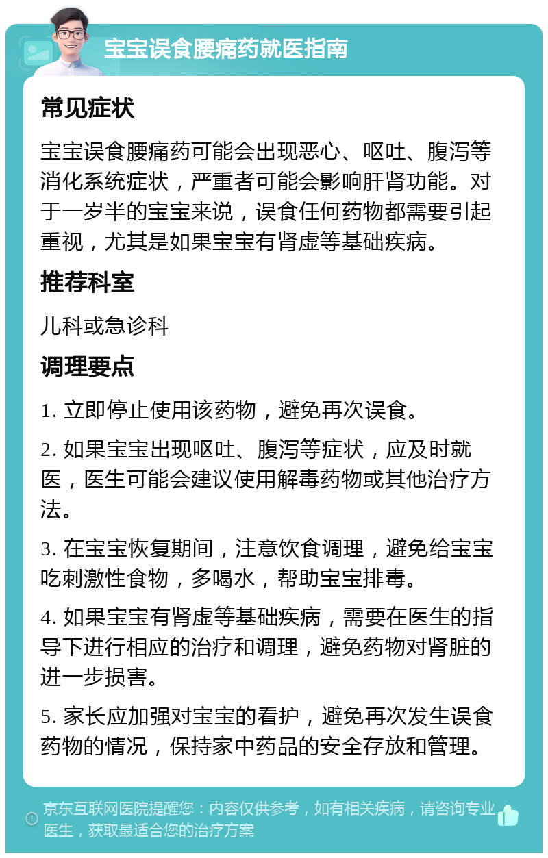 宝宝误食腰痛药就医指南 常见症状 宝宝误食腰痛药可能会出现恶心、呕吐、腹泻等消化系统症状，严重者可能会影响肝肾功能。对于一岁半的宝宝来说，误食任何药物都需要引起重视，尤其是如果宝宝有肾虚等基础疾病。 推荐科室 儿科或急诊科 调理要点 1. 立即停止使用该药物，避免再次误食。 2. 如果宝宝出现呕吐、腹泻等症状，应及时就医，医生可能会建议使用解毒药物或其他治疗方法。 3. 在宝宝恢复期间，注意饮食调理，避免给宝宝吃刺激性食物，多喝水，帮助宝宝排毒。 4. 如果宝宝有肾虚等基础疾病，需要在医生的指导下进行相应的治疗和调理，避免药物对肾脏的进一步损害。 5. 家长应加强对宝宝的看护，避免再次发生误食药物的情况，保持家中药品的安全存放和管理。