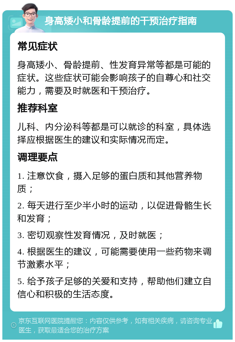 身高矮小和骨龄提前的干预治疗指南 常见症状 身高矮小、骨龄提前、性发育异常等都是可能的症状。这些症状可能会影响孩子的自尊心和社交能力，需要及时就医和干预治疗。 推荐科室 儿科、内分泌科等都是可以就诊的科室，具体选择应根据医生的建议和实际情况而定。 调理要点 1. 注意饮食，摄入足够的蛋白质和其他营养物质； 2. 每天进行至少半小时的运动，以促进骨骼生长和发育； 3. 密切观察性发育情况，及时就医； 4. 根据医生的建议，可能需要使用一些药物来调节激素水平； 5. 给予孩子足够的关爱和支持，帮助他们建立自信心和积极的生活态度。