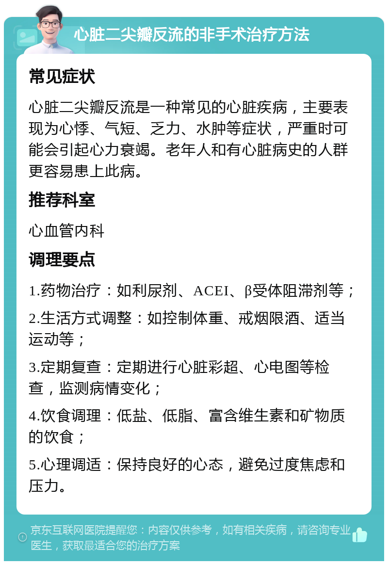 心脏二尖瓣反流的非手术治疗方法 常见症状 心脏二尖瓣反流是一种常见的心脏疾病，主要表现为心悸、气短、乏力、水肿等症状，严重时可能会引起心力衰竭。老年人和有心脏病史的人群更容易患上此病。 推荐科室 心血管内科 调理要点 1.药物治疗：如利尿剂、ACEI、β受体阻滞剂等； 2.生活方式调整：如控制体重、戒烟限酒、适当运动等； 3.定期复查：定期进行心脏彩超、心电图等检查，监测病情变化； 4.饮食调理：低盐、低脂、富含维生素和矿物质的饮食； 5.心理调适：保持良好的心态，避免过度焦虑和压力。