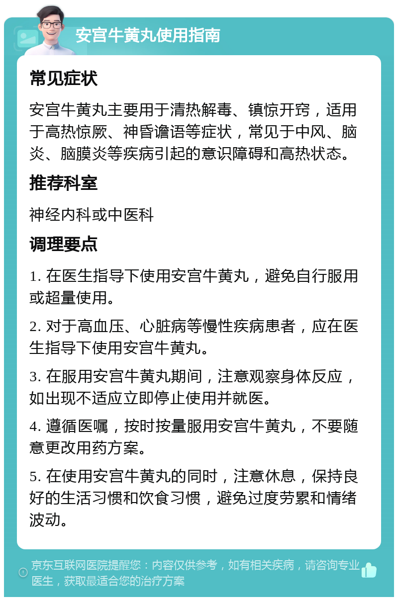 安宫牛黄丸使用指南 常见症状 安宫牛黄丸主要用于清热解毒、镇惊开窍，适用于高热惊厥、神昏谵语等症状，常见于中风、脑炎、脑膜炎等疾病引起的意识障碍和高热状态。 推荐科室 神经内科或中医科 调理要点 1. 在医生指导下使用安宫牛黄丸，避免自行服用或超量使用。 2. 对于高血压、心脏病等慢性疾病患者，应在医生指导下使用安宫牛黄丸。 3. 在服用安宫牛黄丸期间，注意观察身体反应，如出现不适应立即停止使用并就医。 4. 遵循医嘱，按时按量服用安宫牛黄丸，不要随意更改用药方案。 5. 在使用安宫牛黄丸的同时，注意休息，保持良好的生活习惯和饮食习惯，避免过度劳累和情绪波动。