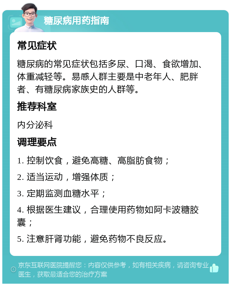 糖尿病用药指南 常见症状 糖尿病的常见症状包括多尿、口渴、食欲增加、体重减轻等。易感人群主要是中老年人、肥胖者、有糖尿病家族史的人群等。 推荐科室 内分泌科 调理要点 1. 控制饮食，避免高糖、高脂肪食物； 2. 适当运动，增强体质； 3. 定期监测血糖水平； 4. 根据医生建议，合理使用药物如阿卡波糖胶囊； 5. 注意肝肾功能，避免药物不良反应。