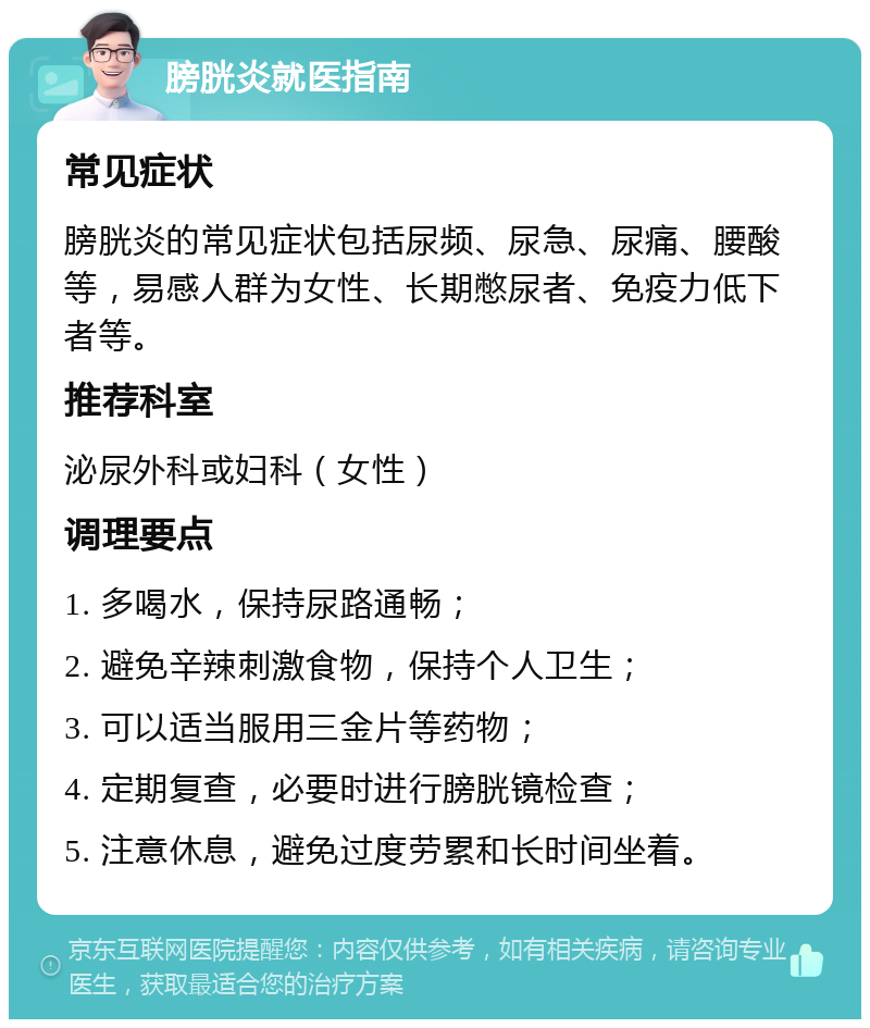 膀胱炎就医指南 常见症状 膀胱炎的常见症状包括尿频、尿急、尿痛、腰酸等，易感人群为女性、长期憋尿者、免疫力低下者等。 推荐科室 泌尿外科或妇科（女性） 调理要点 1. 多喝水，保持尿路通畅； 2. 避免辛辣刺激食物，保持个人卫生； 3. 可以适当服用三金片等药物； 4. 定期复查，必要时进行膀胱镜检查； 5. 注意休息，避免过度劳累和长时间坐着。