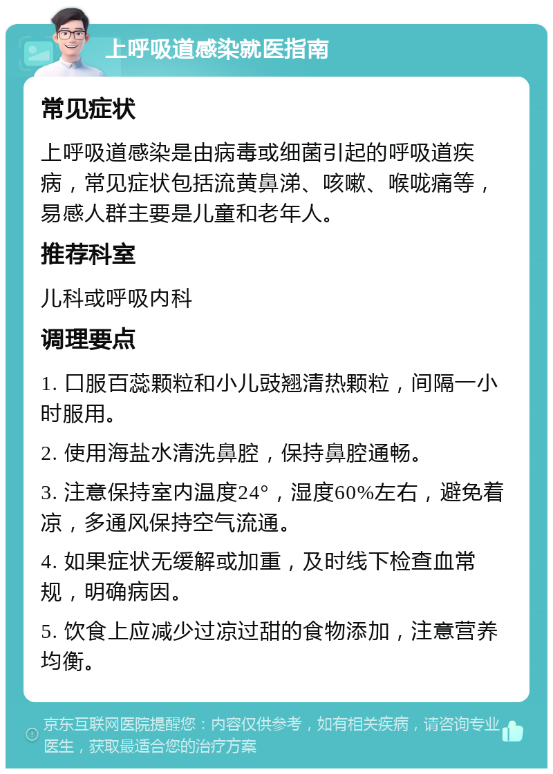 上呼吸道感染就医指南 常见症状 上呼吸道感染是由病毒或细菌引起的呼吸道疾病，常见症状包括流黄鼻涕、咳嗽、喉咙痛等，易感人群主要是儿童和老年人。 推荐科室 儿科或呼吸内科 调理要点 1. 口服百蕊颗粒和小儿豉翘清热颗粒，间隔一小时服用。 2. 使用海盐水清洗鼻腔，保持鼻腔通畅。 3. 注意保持室内温度24°，湿度60%左右，避免着凉，多通风保持空气流通。 4. 如果症状无缓解或加重，及时线下检查血常规，明确病因。 5. 饮食上应减少过凉过甜的食物添加，注意营养均衡。