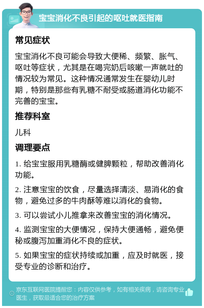 宝宝消化不良引起的呕吐就医指南 常见症状 宝宝消化不良可能会导致大便稀、频繁、胀气、呕吐等症状，尤其是在喝完奶后咳嗽一声就吐的情况较为常见。这种情况通常发生在婴幼儿时期，特别是那些有乳糖不耐受或肠道消化功能不完善的宝宝。 推荐科室 儿科 调理要点 1. 给宝宝服用乳糖酶或健脾颗粒，帮助改善消化功能。 2. 注意宝宝的饮食，尽量选择清淡、易消化的食物，避免过多的牛肉酥等难以消化的食物。 3. 可以尝试小儿推拿来改善宝宝的消化情况。 4. 监测宝宝的大便情况，保持大便通畅，避免便秘或腹泻加重消化不良的症状。 5. 如果宝宝的症状持续或加重，应及时就医，接受专业的诊断和治疗。