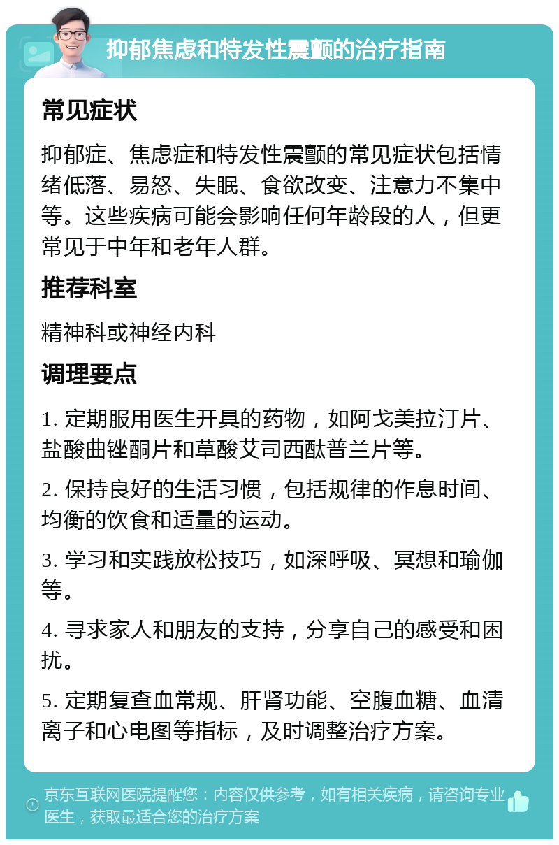 抑郁焦虑和特发性震颤的治疗指南 常见症状 抑郁症、焦虑症和特发性震颤的常见症状包括情绪低落、易怒、失眠、食欲改变、注意力不集中等。这些疾病可能会影响任何年龄段的人，但更常见于中年和老年人群。 推荐科室 精神科或神经内科 调理要点 1. 定期服用医生开具的药物，如阿戈美拉汀片、盐酸曲锉酮片和草酸艾司西酞普兰片等。 2. 保持良好的生活习惯，包括规律的作息时间、均衡的饮食和适量的运动。 3. 学习和实践放松技巧，如深呼吸、冥想和瑜伽等。 4. 寻求家人和朋友的支持，分享自己的感受和困扰。 5. 定期复查血常规、肝肾功能、空腹血糖、血清离子和心电图等指标，及时调整治疗方案。