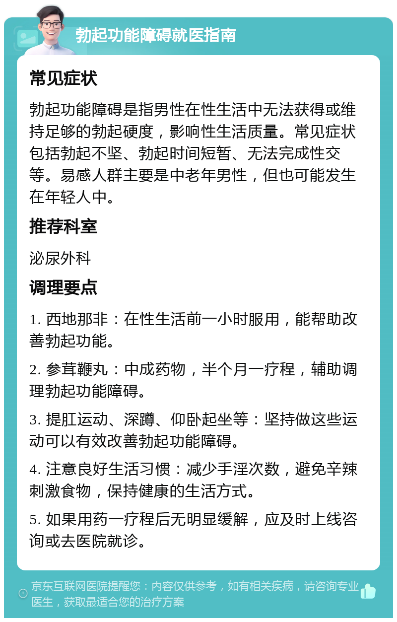 勃起功能障碍就医指南 常见症状 勃起功能障碍是指男性在性生活中无法获得或维持足够的勃起硬度，影响性生活质量。常见症状包括勃起不坚、勃起时间短暂、无法完成性交等。易感人群主要是中老年男性，但也可能发生在年轻人中。 推荐科室 泌尿外科 调理要点 1. 西地那非：在性生活前一小时服用，能帮助改善勃起功能。 2. 参茸鞭丸：中成药物，半个月一疗程，辅助调理勃起功能障碍。 3. 提肛运动、深蹲、仰卧起坐等：坚持做这些运动可以有效改善勃起功能障碍。 4. 注意良好生活习惯：减少手淫次数，避免辛辣刺激食物，保持健康的生活方式。 5. 如果用药一疗程后无明显缓解，应及时上线咨询或去医院就诊。