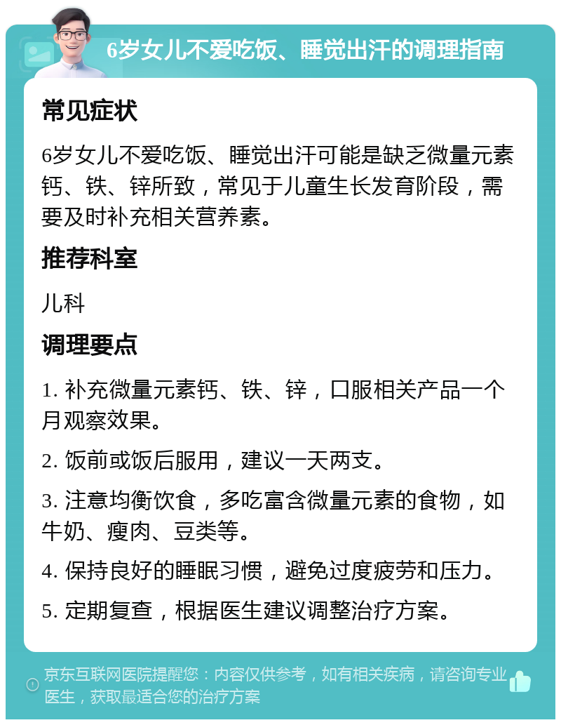 6岁女儿不爱吃饭、睡觉出汗的调理指南 常见症状 6岁女儿不爱吃饭、睡觉出汗可能是缺乏微量元素钙、铁、锌所致，常见于儿童生长发育阶段，需要及时补充相关营养素。 推荐科室 儿科 调理要点 1. 补充微量元素钙、铁、锌，口服相关产品一个月观察效果。 2. 饭前或饭后服用，建议一天两支。 3. 注意均衡饮食，多吃富含微量元素的食物，如牛奶、瘦肉、豆类等。 4. 保持良好的睡眠习惯，避免过度疲劳和压力。 5. 定期复查，根据医生建议调整治疗方案。