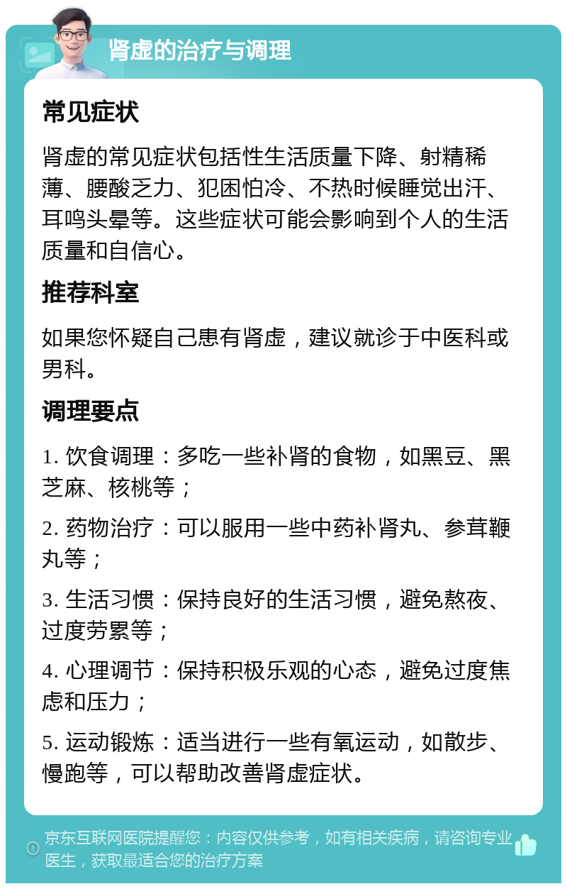 肾虚的治疗与调理 常见症状 肾虚的常见症状包括性生活质量下降、射精稀薄、腰酸乏力、犯困怕冷、不热时候睡觉出汗、耳鸣头晕等。这些症状可能会影响到个人的生活质量和自信心。 推荐科室 如果您怀疑自己患有肾虚，建议就诊于中医科或男科。 调理要点 1. 饮食调理：多吃一些补肾的食物，如黑豆、黑芝麻、核桃等； 2. 药物治疗：可以服用一些中药补肾丸、参茸鞭丸等； 3. 生活习惯：保持良好的生活习惯，避免熬夜、过度劳累等； 4. 心理调节：保持积极乐观的心态，避免过度焦虑和压力； 5. 运动锻炼：适当进行一些有氧运动，如散步、慢跑等，可以帮助改善肾虚症状。