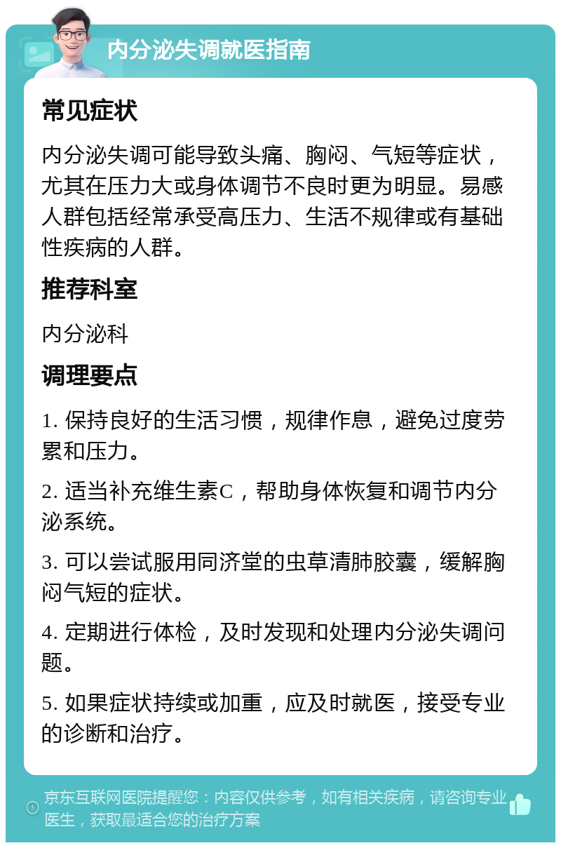 内分泌失调就医指南 常见症状 内分泌失调可能导致头痛、胸闷、气短等症状，尤其在压力大或身体调节不良时更为明显。易感人群包括经常承受高压力、生活不规律或有基础性疾病的人群。 推荐科室 内分泌科 调理要点 1. 保持良好的生活习惯，规律作息，避免过度劳累和压力。 2. 适当补充维生素C，帮助身体恢复和调节内分泌系统。 3. 可以尝试服用同济堂的虫草清肺胶囊，缓解胸闷气短的症状。 4. 定期进行体检，及时发现和处理内分泌失调问题。 5. 如果症状持续或加重，应及时就医，接受专业的诊断和治疗。