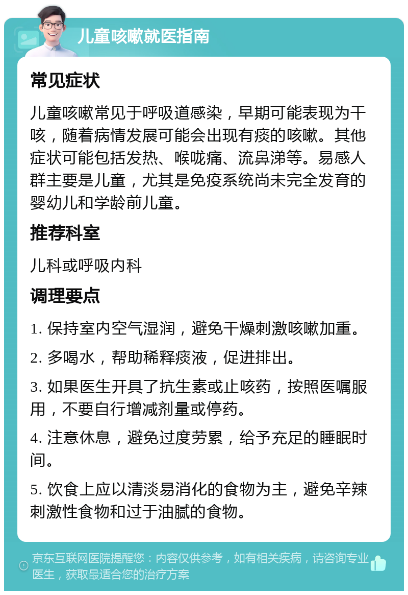 儿童咳嗽就医指南 常见症状 儿童咳嗽常见于呼吸道感染，早期可能表现为干咳，随着病情发展可能会出现有痰的咳嗽。其他症状可能包括发热、喉咙痛、流鼻涕等。易感人群主要是儿童，尤其是免疫系统尚未完全发育的婴幼儿和学龄前儿童。 推荐科室 儿科或呼吸内科 调理要点 1. 保持室内空气湿润，避免干燥刺激咳嗽加重。 2. 多喝水，帮助稀释痰液，促进排出。 3. 如果医生开具了抗生素或止咳药，按照医嘱服用，不要自行增减剂量或停药。 4. 注意休息，避免过度劳累，给予充足的睡眠时间。 5. 饮食上应以清淡易消化的食物为主，避免辛辣刺激性食物和过于油腻的食物。