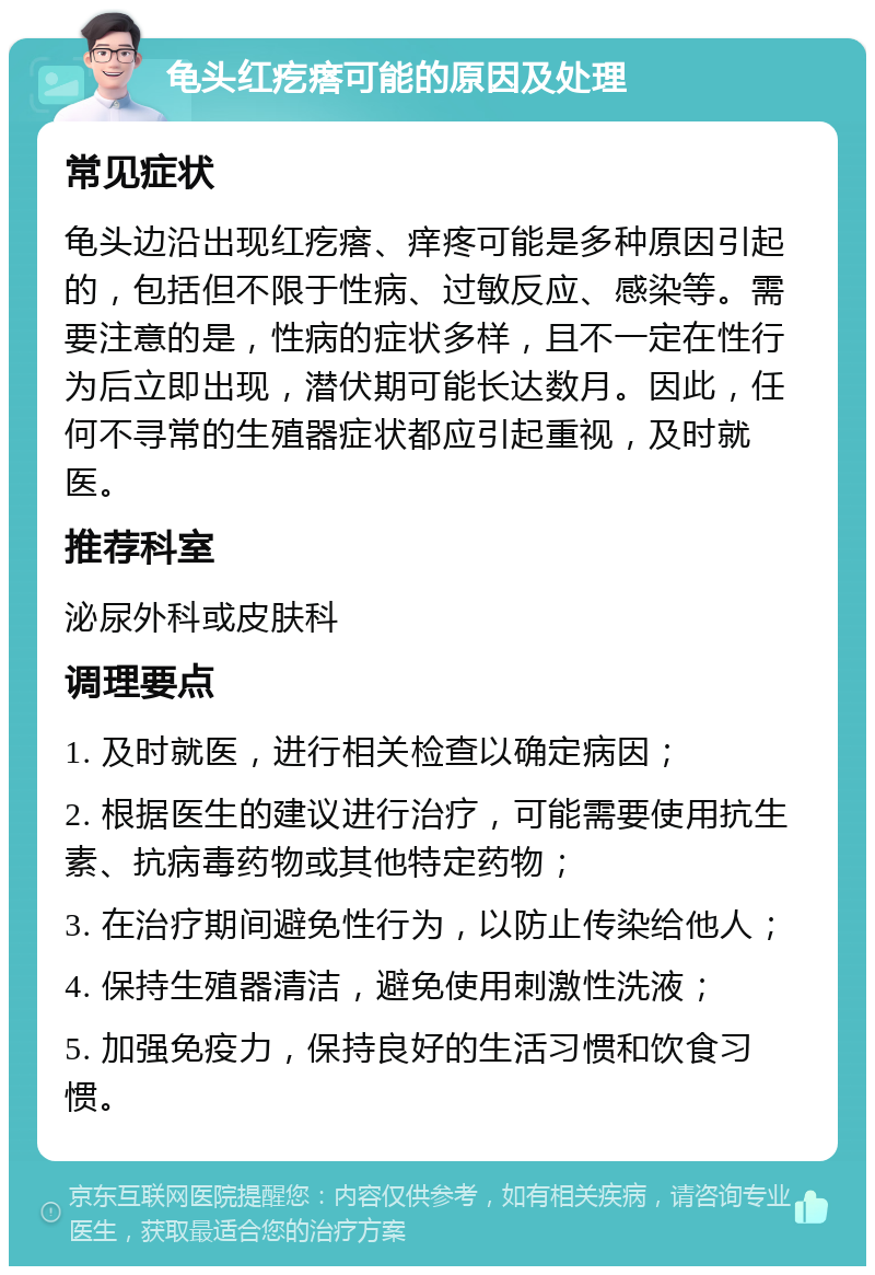 龟头红疙瘩可能的原因及处理 常见症状 龟头边沿出现红疙瘩、痒疼可能是多种原因引起的，包括但不限于性病、过敏反应、感染等。需要注意的是，性病的症状多样，且不一定在性行为后立即出现，潜伏期可能长达数月。因此，任何不寻常的生殖器症状都应引起重视，及时就医。 推荐科室 泌尿外科或皮肤科 调理要点 1. 及时就医，进行相关检查以确定病因； 2. 根据医生的建议进行治疗，可能需要使用抗生素、抗病毒药物或其他特定药物； 3. 在治疗期间避免性行为，以防止传染给他人； 4. 保持生殖器清洁，避免使用刺激性洗液； 5. 加强免疫力，保持良好的生活习惯和饮食习惯。