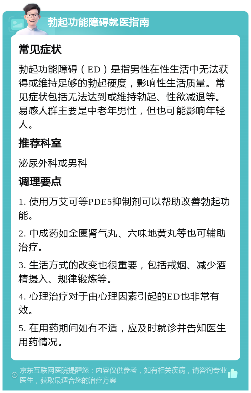 勃起功能障碍就医指南 常见症状 勃起功能障碍（ED）是指男性在性生活中无法获得或维持足够的勃起硬度，影响性生活质量。常见症状包括无法达到或维持勃起、性欲减退等。易感人群主要是中老年男性，但也可能影响年轻人。 推荐科室 泌尿外科或男科 调理要点 1. 使用万艾可等PDE5抑制剂可以帮助改善勃起功能。 2. 中成药如金匮肾气丸、六味地黄丸等也可辅助治疗。 3. 生活方式的改变也很重要，包括戒烟、减少酒精摄入、规律锻炼等。 4. 心理治疗对于由心理因素引起的ED也非常有效。 5. 在用药期间如有不适，应及时就诊并告知医生用药情况。