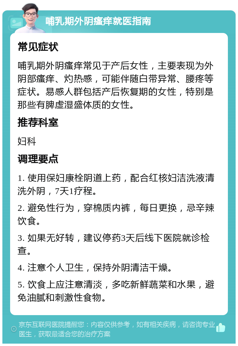 哺乳期外阴瘙痒就医指南 常见症状 哺乳期外阴瘙痒常见于产后女性，主要表现为外阴部瘙痒、灼热感，可能伴随白带异常、腰疼等症状。易感人群包括产后恢复期的女性，特别是那些有脾虚湿盛体质的女性。 推荐科室 妇科 调理要点 1. 使用保妇康栓阴道上药，配合红核妇洁洗液清洗外阴，7天1疗程。 2. 避免性行为，穿棉质内裤，每日更换，忌辛辣饮食。 3. 如果无好转，建议停药3天后线下医院就诊检查。 4. 注意个人卫生，保持外阴清洁干燥。 5. 饮食上应注意清淡，多吃新鲜蔬菜和水果，避免油腻和刺激性食物。