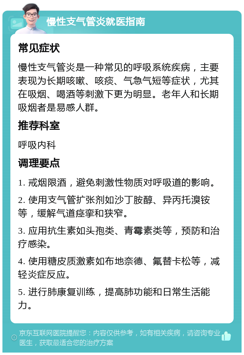 慢性支气管炎就医指南 常见症状 慢性支气管炎是一种常见的呼吸系统疾病，主要表现为长期咳嗽、咳痰、气急气短等症状，尤其在吸烟、喝酒等刺激下更为明显。老年人和长期吸烟者是易感人群。 推荐科室 呼吸内科 调理要点 1. 戒烟限酒，避免刺激性物质对呼吸道的影响。 2. 使用支气管扩张剂如沙丁胺醇、异丙托溴铵等，缓解气道痉挛和狭窄。 3. 应用抗生素如头孢类、青霉素类等，预防和治疗感染。 4. 使用糖皮质激素如布地奈德、氟替卡松等，减轻炎症反应。 5. 进行肺康复训练，提高肺功能和日常生活能力。