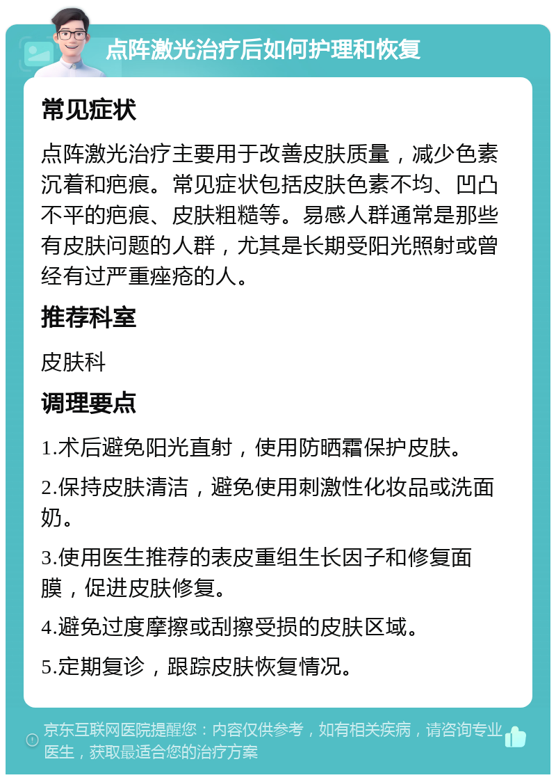 点阵激光治疗后如何护理和恢复 常见症状 点阵激光治疗主要用于改善皮肤质量，减少色素沉着和疤痕。常见症状包括皮肤色素不均、凹凸不平的疤痕、皮肤粗糙等。易感人群通常是那些有皮肤问题的人群，尤其是长期受阳光照射或曾经有过严重痤疮的人。 推荐科室 皮肤科 调理要点 1.术后避免阳光直射，使用防晒霜保护皮肤。 2.保持皮肤清洁，避免使用刺激性化妆品或洗面奶。 3.使用医生推荐的表皮重组生长因子和修复面膜，促进皮肤修复。 4.避免过度摩擦或刮擦受损的皮肤区域。 5.定期复诊，跟踪皮肤恢复情况。