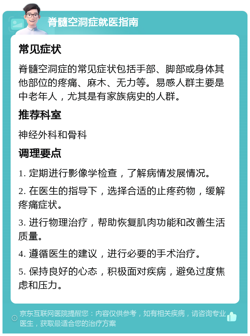 脊髓空洞症就医指南 常见症状 脊髓空洞症的常见症状包括手部、脚部或身体其他部位的疼痛、麻木、无力等。易感人群主要是中老年人，尤其是有家族病史的人群。 推荐科室 神经外科和骨科 调理要点 1. 定期进行影像学检查，了解病情发展情况。 2. 在医生的指导下，选择合适的止疼药物，缓解疼痛症状。 3. 进行物理治疗，帮助恢复肌肉功能和改善生活质量。 4. 遵循医生的建议，进行必要的手术治疗。 5. 保持良好的心态，积极面对疾病，避免过度焦虑和压力。