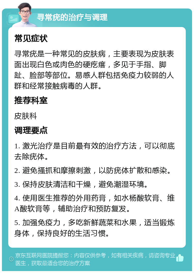 寻常疣的治疗与调理 常见症状 寻常疣是一种常见的皮肤病，主要表现为皮肤表面出现白色或肉色的硬疙瘩，多见于手指、脚趾、脸部等部位。易感人群包括免疫力较弱的人群和经常接触病毒的人群。 推荐科室 皮肤科 调理要点 1. 激光治疗是目前最有效的治疗方法，可以彻底去除疣体。 2. 避免搔抓和摩擦刺激，以防疣体扩散和感染。 3. 保持皮肤清洁和干燥，避免潮湿环境。 4. 使用医生推荐的外用药膏，如水杨酸软膏、维A酸软膏等，辅助治疗和预防复发。 5. 加强免疫力，多吃新鲜蔬菜和水果，适当锻炼身体，保持良好的生活习惯。