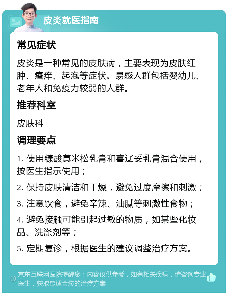 皮炎就医指南 常见症状 皮炎是一种常见的皮肤病，主要表现为皮肤红肿、瘙痒、起泡等症状。易感人群包括婴幼儿、老年人和免疫力较弱的人群。 推荐科室 皮肤科 调理要点 1. 使用糠酸莫米松乳膏和喜辽妥乳膏混合使用，按医生指示使用； 2. 保持皮肤清洁和干燥，避免过度摩擦和刺激； 3. 注意饮食，避免辛辣、油腻等刺激性食物； 4. 避免接触可能引起过敏的物质，如某些化妆品、洗涤剂等； 5. 定期复诊，根据医生的建议调整治疗方案。