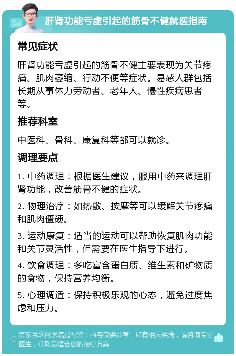 肝肾功能亏虚引起的筋骨不健就医指南 常见症状 肝肾功能亏虚引起的筋骨不健主要表现为关节疼痛、肌肉萎缩、行动不便等症状。易感人群包括长期从事体力劳动者、老年人、慢性疾病患者等。 推荐科室 中医科、骨科、康复科等都可以就诊。 调理要点 1. 中药调理：根据医生建议，服用中药来调理肝肾功能，改善筋骨不健的症状。 2. 物理治疗：如热敷、按摩等可以缓解关节疼痛和肌肉僵硬。 3. 运动康复：适当的运动可以帮助恢复肌肉功能和关节灵活性，但需要在医生指导下进行。 4. 饮食调理：多吃富含蛋白质、维生素和矿物质的食物，保持营养均衡。 5. 心理调适：保持积极乐观的心态，避免过度焦虑和压力。