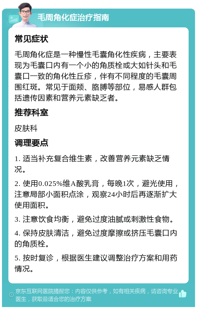 毛周角化症治疗指南 常见症状 毛周角化症是一种慢性毛囊角化性疾病，主要表现为毛囊口内有一个小的角质栓或大如针头和毛囊口一致的角化性丘疹，伴有不同程度的毛囊周围红斑。常见于面颊、胳膊等部位，易感人群包括遗传因素和营养元素缺乏者。 推荐科室 皮肤科 调理要点 1. 适当补充复合维生素，改善营养元素缺乏情况。 2. 使用0.025%维A酸乳膏，每晚1次，避光使用，注意局部小面积点涂，观察24小时后再逐渐扩大使用面积。 3. 注意饮食均衡，避免过度油腻或刺激性食物。 4. 保持皮肤清洁，避免过度摩擦或挤压毛囊口内的角质栓。 5. 按时复诊，根据医生建议调整治疗方案和用药情况。