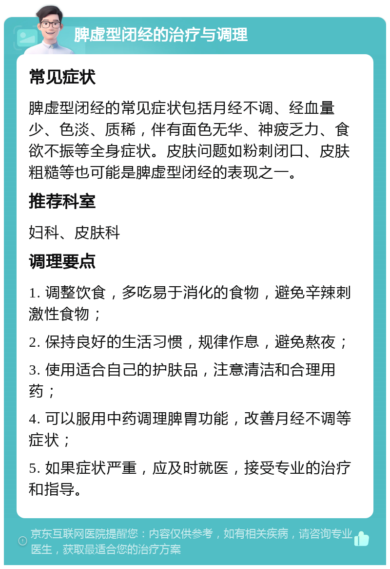 脾虚型闭经的治疗与调理 常见症状 脾虚型闭经的常见症状包括月经不调、经血量少、色淡、质稀，伴有面色无华、神疲乏力、食欲不振等全身症状。皮肤问题如粉刺闭口、皮肤粗糙等也可能是脾虚型闭经的表现之一。 推荐科室 妇科、皮肤科 调理要点 1. 调整饮食，多吃易于消化的食物，避免辛辣刺激性食物； 2. 保持良好的生活习惯，规律作息，避免熬夜； 3. 使用适合自己的护肤品，注意清洁和合理用药； 4. 可以服用中药调理脾胃功能，改善月经不调等症状； 5. 如果症状严重，应及时就医，接受专业的治疗和指导。