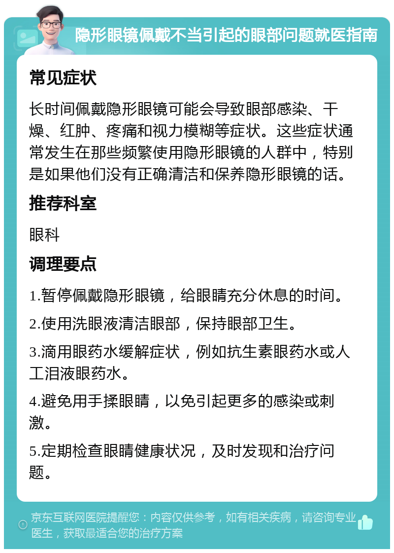 隐形眼镜佩戴不当引起的眼部问题就医指南 常见症状 长时间佩戴隐形眼镜可能会导致眼部感染、干燥、红肿、疼痛和视力模糊等症状。这些症状通常发生在那些频繁使用隐形眼镜的人群中，特别是如果他们没有正确清洁和保养隐形眼镜的话。 推荐科室 眼科 调理要点 1.暂停佩戴隐形眼镜，给眼睛充分休息的时间。 2.使用洗眼液清洁眼部，保持眼部卫生。 3.滴用眼药水缓解症状，例如抗生素眼药水或人工泪液眼药水。 4.避免用手揉眼睛，以免引起更多的感染或刺激。 5.定期检查眼睛健康状况，及时发现和治疗问题。