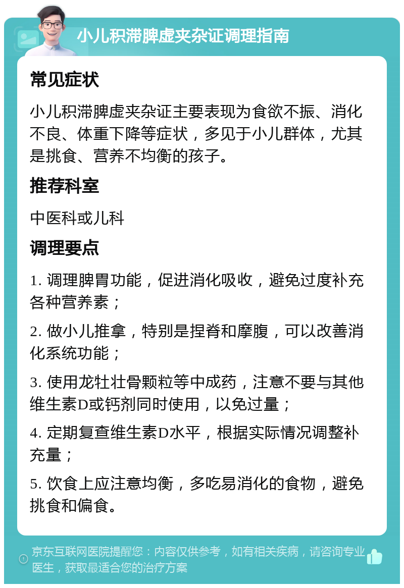 小儿积滞脾虚夹杂证调理指南 常见症状 小儿积滞脾虚夹杂证主要表现为食欲不振、消化不良、体重下降等症状，多见于小儿群体，尤其是挑食、营养不均衡的孩子。 推荐科室 中医科或儿科 调理要点 1. 调理脾胃功能，促进消化吸收，避免过度补充各种营养素； 2. 做小儿推拿，特别是捏脊和摩腹，可以改善消化系统功能； 3. 使用龙牡壮骨颗粒等中成药，注意不要与其他维生素D或钙剂同时使用，以免过量； 4. 定期复查维生素D水平，根据实际情况调整补充量； 5. 饮食上应注意均衡，多吃易消化的食物，避免挑食和偏食。