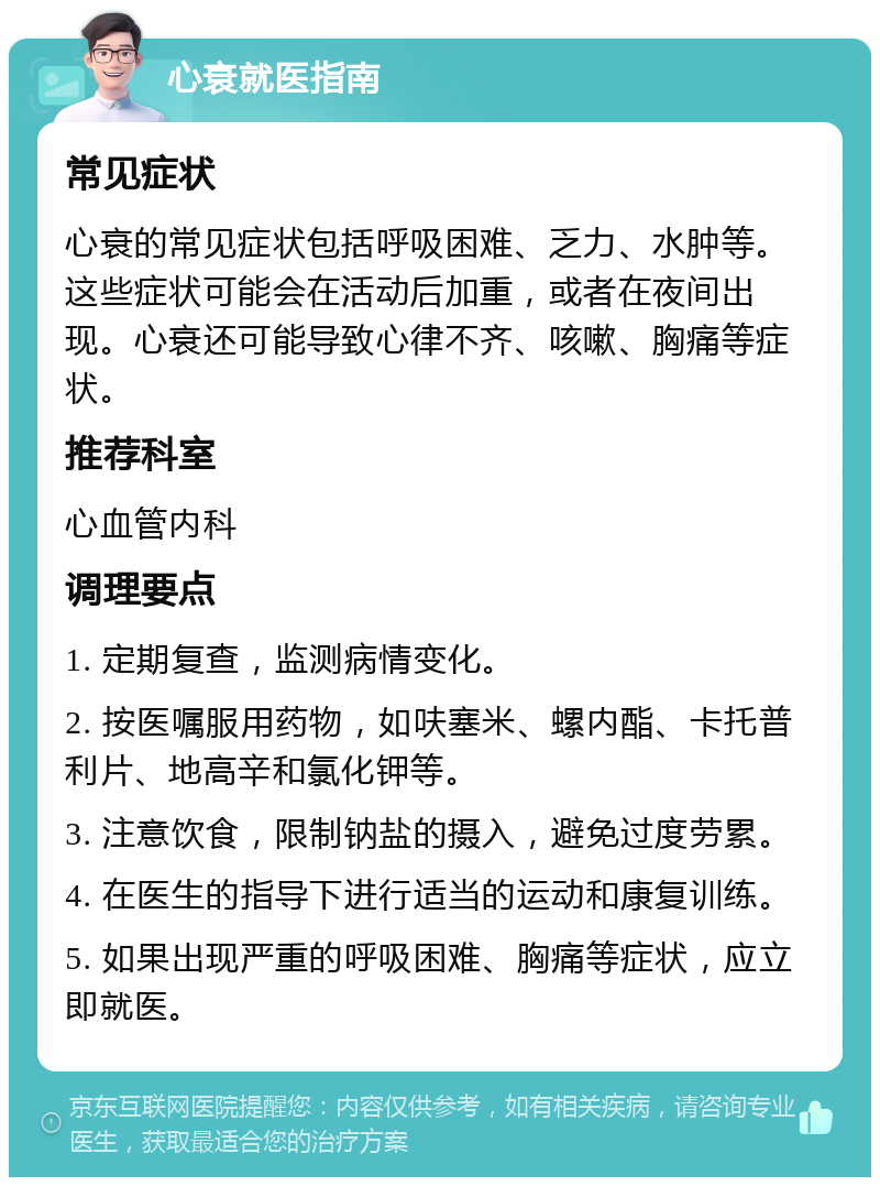 心衰就医指南 常见症状 心衰的常见症状包括呼吸困难、乏力、水肿等。这些症状可能会在活动后加重，或者在夜间出现。心衰还可能导致心律不齐、咳嗽、胸痛等症状。 推荐科室 心血管内科 调理要点 1. 定期复查，监测病情变化。 2. 按医嘱服用药物，如呋塞米、螺内酯、卡托普利片、地高辛和氯化钾等。 3. 注意饮食，限制钠盐的摄入，避免过度劳累。 4. 在医生的指导下进行适当的运动和康复训练。 5. 如果出现严重的呼吸困难、胸痛等症状，应立即就医。