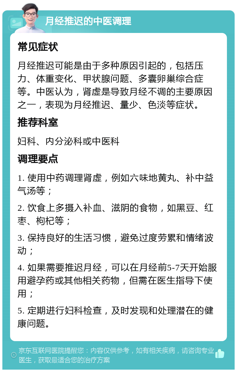 月经推迟的中医调理 常见症状 月经推迟可能是由于多种原因引起的，包括压力、体重变化、甲状腺问题、多囊卵巢综合症等。中医认为，肾虚是导致月经不调的主要原因之一，表现为月经推迟、量少、色淡等症状。 推荐科室 妇科、内分泌科或中医科 调理要点 1. 使用中药调理肾虚，例如六味地黄丸、补中益气汤等； 2. 饮食上多摄入补血、滋阴的食物，如黑豆、红枣、枸杞等； 3. 保持良好的生活习惯，避免过度劳累和情绪波动； 4. 如果需要推迟月经，可以在月经前5-7天开始服用避孕药或其他相关药物，但需在医生指导下使用； 5. 定期进行妇科检查，及时发现和处理潜在的健康问题。