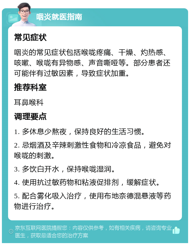 咽炎就医指南 常见症状 咽炎的常见症状包括喉咙疼痛、干燥、灼热感、咳嗽、喉咙有异物感、声音嘶哑等。部分患者还可能伴有过敏因素，导致症状加重。 推荐科室 耳鼻喉科 调理要点 1. 多休息少熬夜，保持良好的生活习惯。 2. 忌烟酒及辛辣刺激性食物和冷凉食品，避免对喉咙的刺激。 3. 多饮白开水，保持喉咙湿润。 4. 使用抗过敏药物和粘液促排剂，缓解症状。 5. 配合雾化吸入治疗，使用布地奈德混悬液等药物进行治疗。