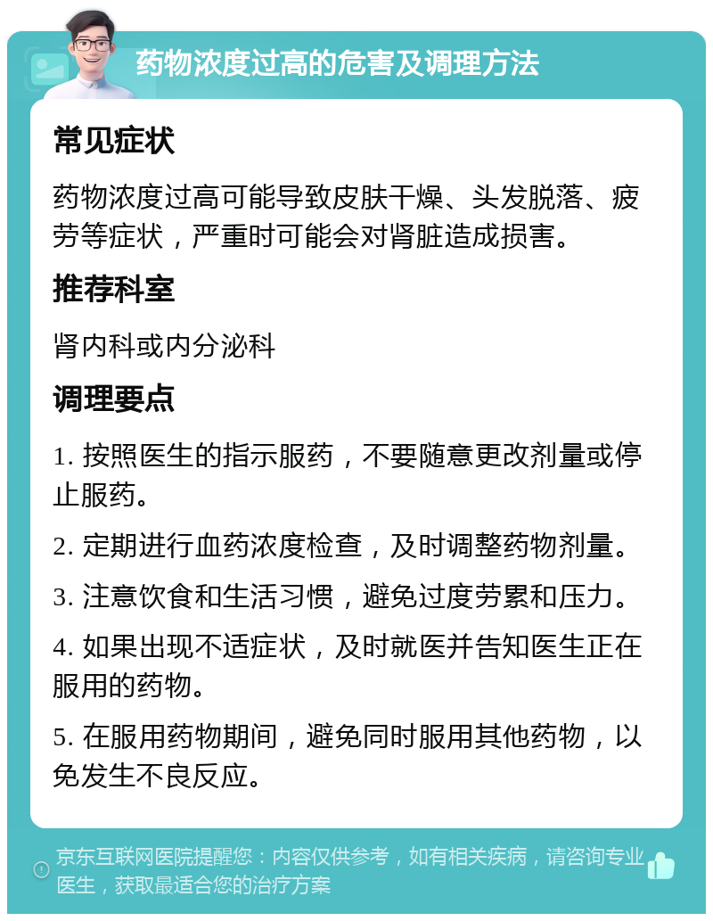 药物浓度过高的危害及调理方法 常见症状 药物浓度过高可能导致皮肤干燥、头发脱落、疲劳等症状，严重时可能会对肾脏造成损害。 推荐科室 肾内科或内分泌科 调理要点 1. 按照医生的指示服药，不要随意更改剂量或停止服药。 2. 定期进行血药浓度检查，及时调整药物剂量。 3. 注意饮食和生活习惯，避免过度劳累和压力。 4. 如果出现不适症状，及时就医并告知医生正在服用的药物。 5. 在服用药物期间，避免同时服用其他药物，以免发生不良反应。