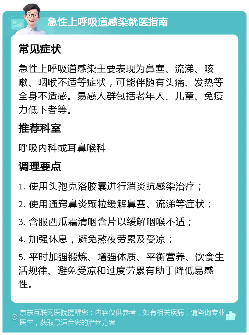 急性上呼吸道感染就医指南 常见症状 急性上呼吸道感染主要表现为鼻塞、流涕、咳嗽、咽喉不适等症状，可能伴随有头痛、发热等全身不适感。易感人群包括老年人、儿童、免疫力低下者等。 推荐科室 呼吸内科或耳鼻喉科 调理要点 1. 使用头孢克洛胶囊进行消炎抗感染治疗； 2. 使用通窍鼻炎颗粒缓解鼻塞、流涕等症状； 3. 含服西瓜霜清咽含片以缓解咽喉不适； 4. 加强休息，避免熬夜劳累及受凉； 5. 平时加强锻炼、增强体质、平衡营养、饮食生活规律、避免受凉和过度劳累有助于降低易感性。