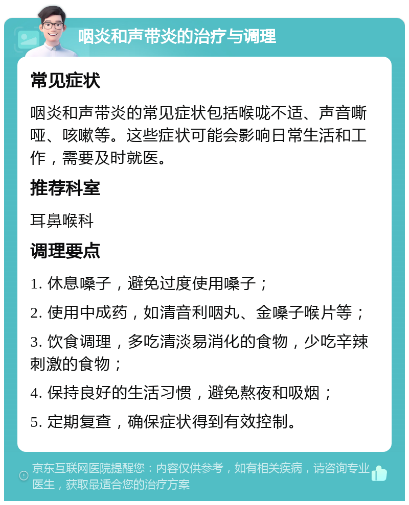 咽炎和声带炎的治疗与调理 常见症状 咽炎和声带炎的常见症状包括喉咙不适、声音嘶哑、咳嗽等。这些症状可能会影响日常生活和工作，需要及时就医。 推荐科室 耳鼻喉科 调理要点 1. 休息嗓子，避免过度使用嗓子； 2. 使用中成药，如清音利咽丸、金嗓子喉片等； 3. 饮食调理，多吃清淡易消化的食物，少吃辛辣刺激的食物； 4. 保持良好的生活习惯，避免熬夜和吸烟； 5. 定期复查，确保症状得到有效控制。