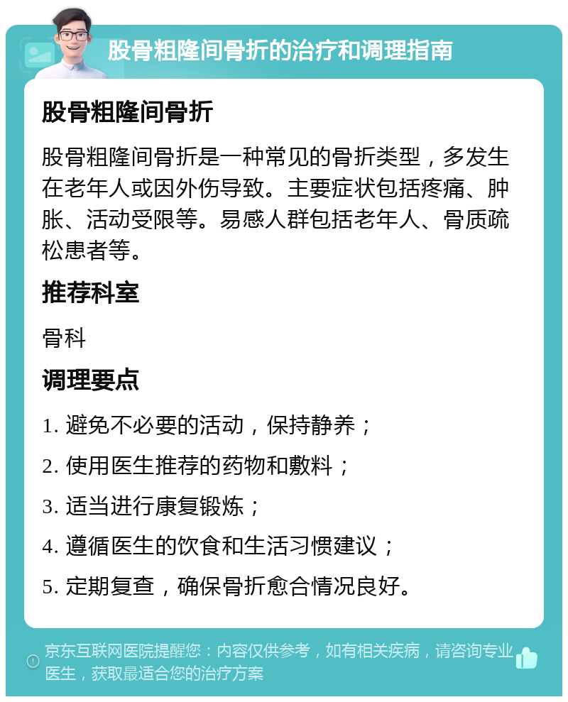 股骨粗隆间骨折的治疗和调理指南 股骨粗隆间骨折 股骨粗隆间骨折是一种常见的骨折类型，多发生在老年人或因外伤导致。主要症状包括疼痛、肿胀、活动受限等。易感人群包括老年人、骨质疏松患者等。 推荐科室 骨科 调理要点 1. 避免不必要的活动，保持静养； 2. 使用医生推荐的药物和敷料； 3. 适当进行康复锻炼； 4. 遵循医生的饮食和生活习惯建议； 5. 定期复查，确保骨折愈合情况良好。