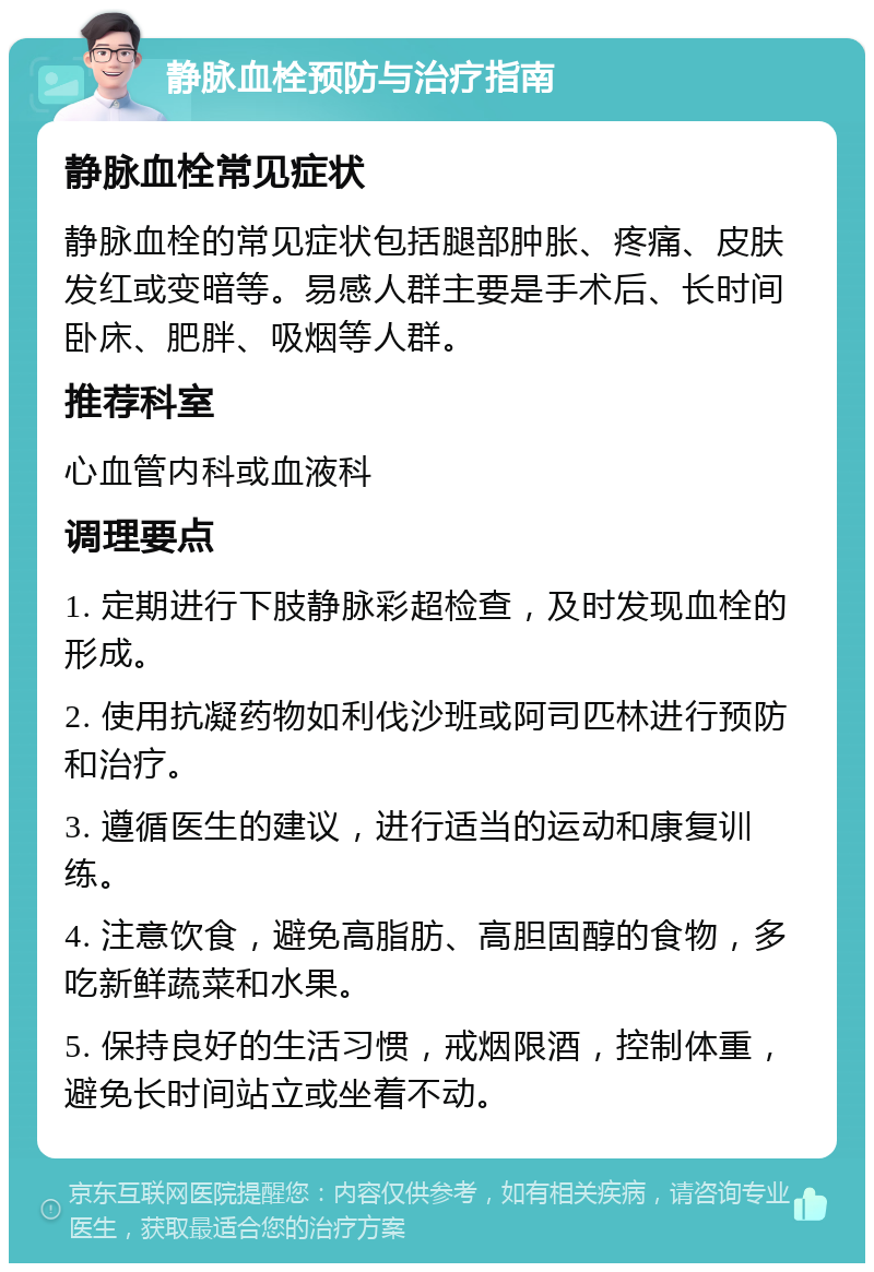 静脉血栓预防与治疗指南 静脉血栓常见症状 静脉血栓的常见症状包括腿部肿胀、疼痛、皮肤发红或变暗等。易感人群主要是手术后、长时间卧床、肥胖、吸烟等人群。 推荐科室 心血管内科或血液科 调理要点 1. 定期进行下肢静脉彩超检查，及时发现血栓的形成。 2. 使用抗凝药物如利伐沙班或阿司匹林进行预防和治疗。 3. 遵循医生的建议，进行适当的运动和康复训练。 4. 注意饮食，避免高脂肪、高胆固醇的食物，多吃新鲜蔬菜和水果。 5. 保持良好的生活习惯，戒烟限酒，控制体重，避免长时间站立或坐着不动。