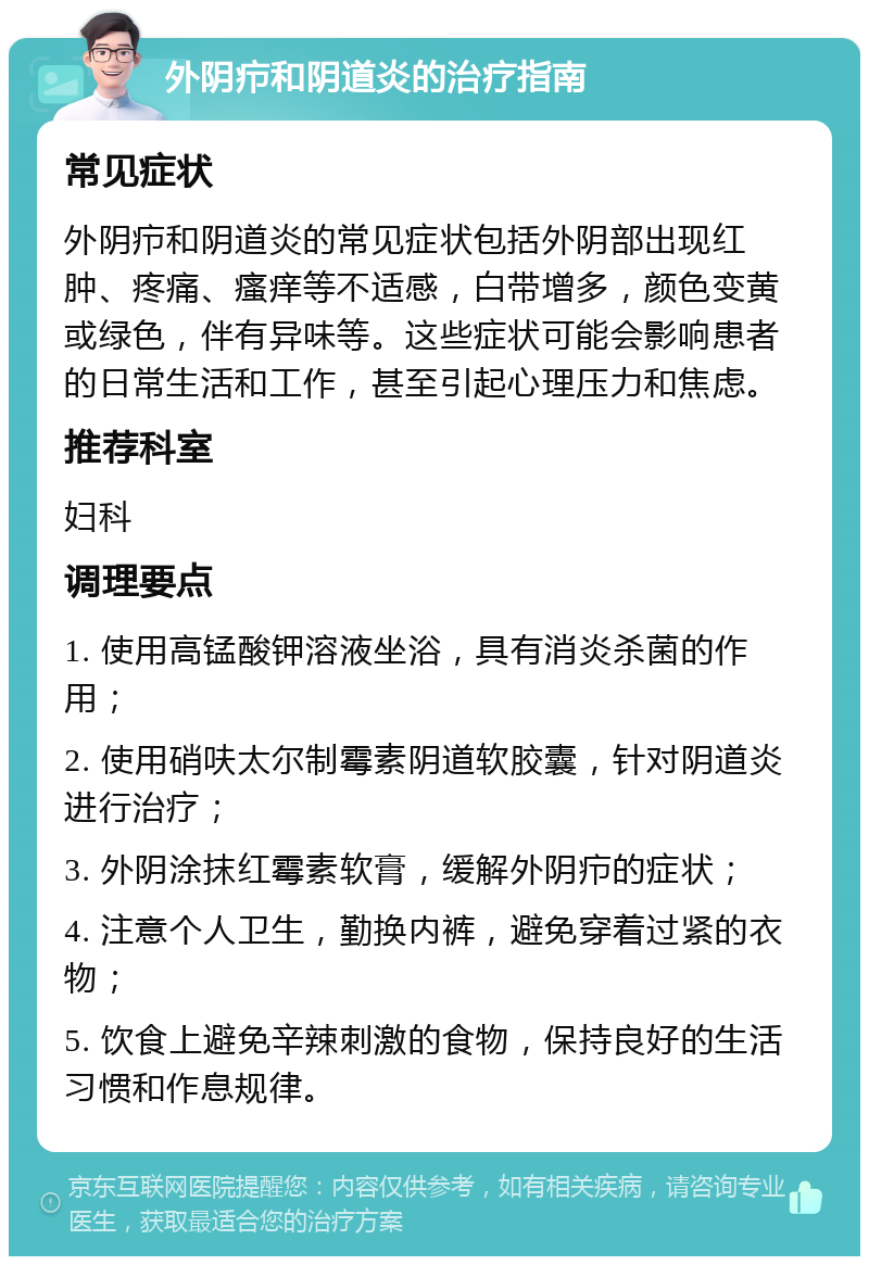 外阴疖和阴道炎的治疗指南 常见症状 外阴疖和阴道炎的常见症状包括外阴部出现红肿、疼痛、瘙痒等不适感，白带增多，颜色变黄或绿色，伴有异味等。这些症状可能会影响患者的日常生活和工作，甚至引起心理压力和焦虑。 推荐科室 妇科 调理要点 1. 使用高锰酸钾溶液坐浴，具有消炎杀菌的作用； 2. 使用硝呋太尔制霉素阴道软胶囊，针对阴道炎进行治疗； 3. 外阴涂抹红霉素软膏，缓解外阴疖的症状； 4. 注意个人卫生，勤换内裤，避免穿着过紧的衣物； 5. 饮食上避免辛辣刺激的食物，保持良好的生活习惯和作息规律。