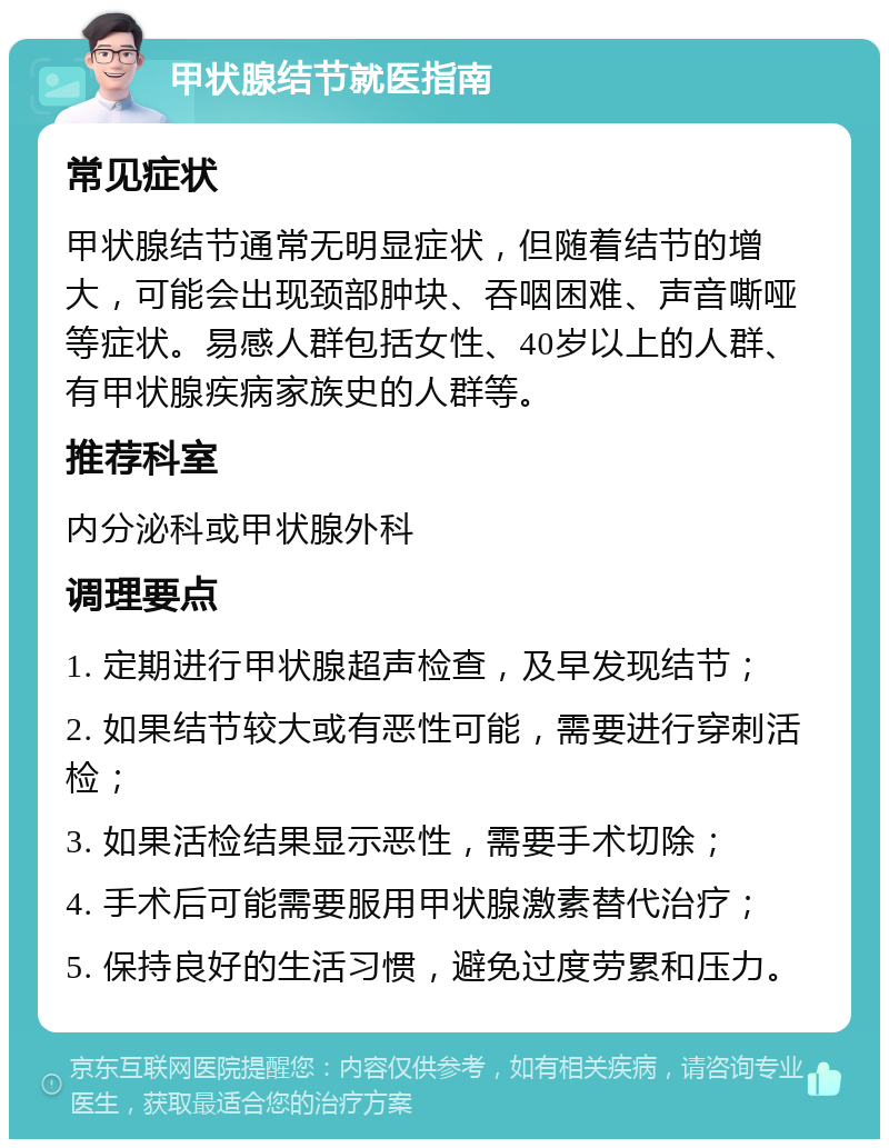 甲状腺结节就医指南 常见症状 甲状腺结节通常无明显症状，但随着结节的增大，可能会出现颈部肿块、吞咽困难、声音嘶哑等症状。易感人群包括女性、40岁以上的人群、有甲状腺疾病家族史的人群等。 推荐科室 内分泌科或甲状腺外科 调理要点 1. 定期进行甲状腺超声检查，及早发现结节； 2. 如果结节较大或有恶性可能，需要进行穿刺活检； 3. 如果活检结果显示恶性，需要手术切除； 4. 手术后可能需要服用甲状腺激素替代治疗； 5. 保持良好的生活习惯，避免过度劳累和压力。