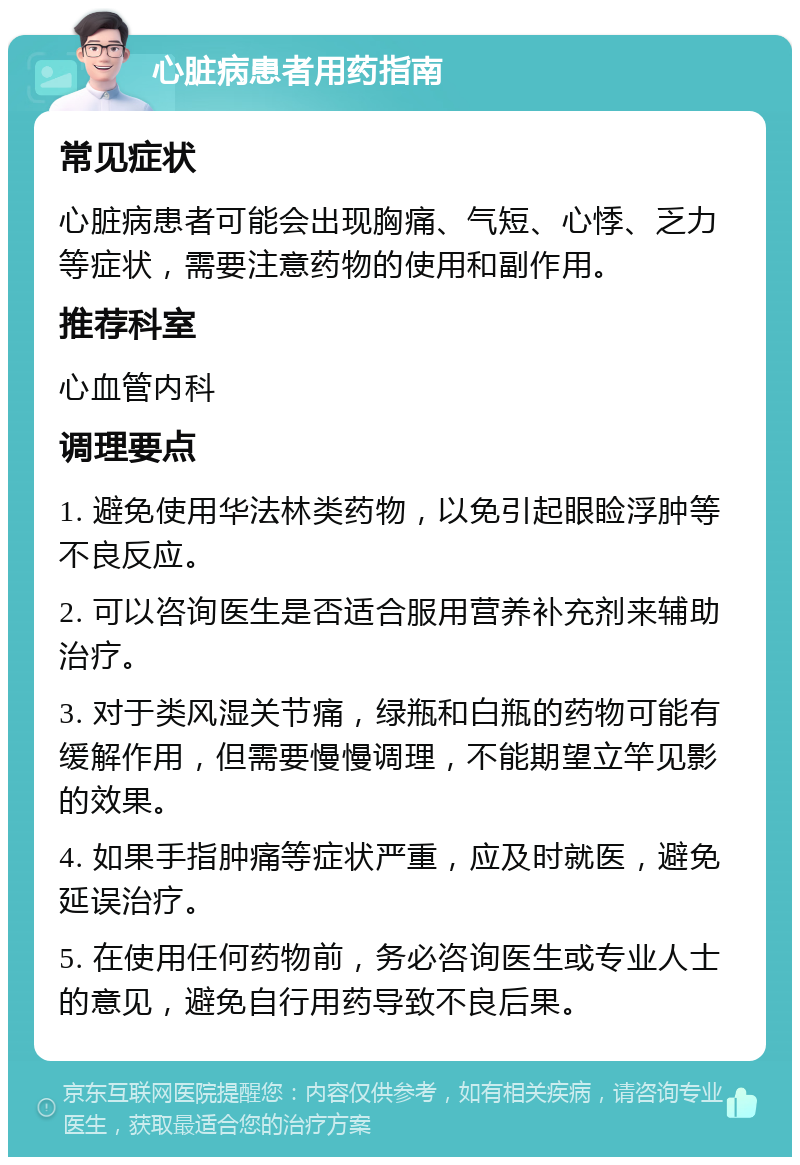 心脏病患者用药指南 常见症状 心脏病患者可能会出现胸痛、气短、心悸、乏力等症状，需要注意药物的使用和副作用。 推荐科室 心血管内科 调理要点 1. 避免使用华法林类药物，以免引起眼睑浮肿等不良反应。 2. 可以咨询医生是否适合服用营养补充剂来辅助治疗。 3. 对于类风湿关节痛，绿瓶和白瓶的药物可能有缓解作用，但需要慢慢调理，不能期望立竿见影的效果。 4. 如果手指肿痛等症状严重，应及时就医，避免延误治疗。 5. 在使用任何药物前，务必咨询医生或专业人士的意见，避免自行用药导致不良后果。