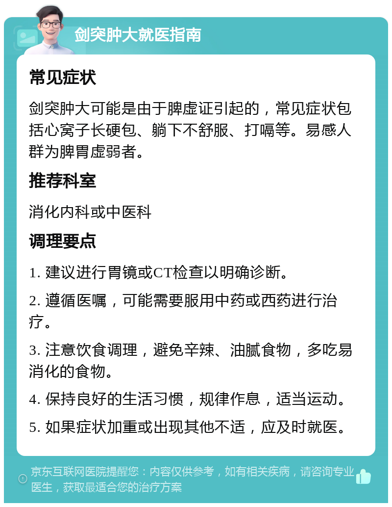 剑突肿大就医指南 常见症状 剑突肿大可能是由于脾虚证引起的，常见症状包括心窝子长硬包、躺下不舒服、打嗝等。易感人群为脾胃虚弱者。 推荐科室 消化内科或中医科 调理要点 1. 建议进行胃镜或CT检查以明确诊断。 2. 遵循医嘱，可能需要服用中药或西药进行治疗。 3. 注意饮食调理，避免辛辣、油腻食物，多吃易消化的食物。 4. 保持良好的生活习惯，规律作息，适当运动。 5. 如果症状加重或出现其他不适，应及时就医。