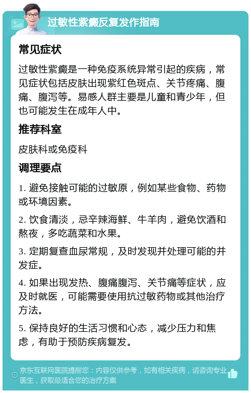 过敏性紫癜反复发作指南 常见症状 过敏性紫癜是一种免疫系统异常引起的疾病，常见症状包括皮肤出现紫红色斑点、关节疼痛、腹痛、腹泻等。易感人群主要是儿童和青少年，但也可能发生在成年人中。 推荐科室 皮肤科或免疫科 调理要点 1. 避免接触可能的过敏原，例如某些食物、药物或环境因素。 2. 饮食清淡，忌辛辣海鲜、牛羊肉，避免饮酒和熬夜，多吃蔬菜和水果。 3. 定期复查血尿常规，及时发现并处理可能的并发症。 4. 如果出现发热、腹痛腹泻、关节痛等症状，应及时就医，可能需要使用抗过敏药物或其他治疗方法。 5. 保持良好的生活习惯和心态，减少压力和焦虑，有助于预防疾病复发。